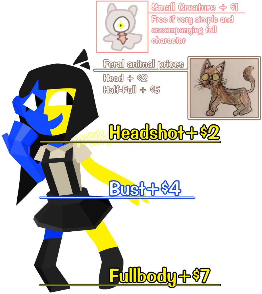 Small creature + $1. Free if very simple and accompanying full character. Feral animal prices. Head + $2. Half to full + $5. Normal bipedal humanoid prices. Headshot + $2. Bust + $4. Fullbody + $7